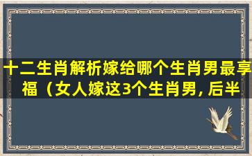 十二生肖解析嫁给哪个生肖男最享福（女人嫁这3个生肖男, 后半生不会受穷受累）